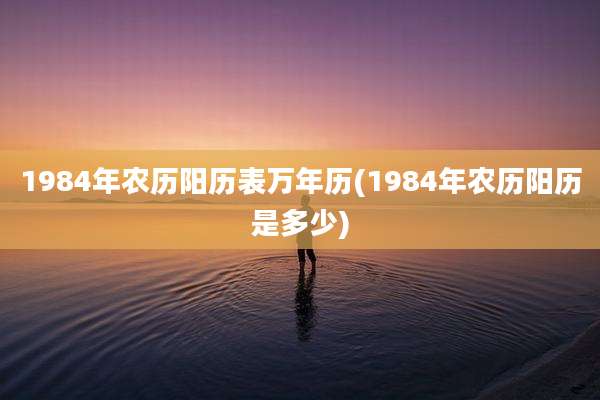 1984年农历阳历表万年历(1984年农历阳历是多少)