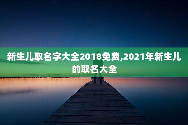 新生儿取名字大全2018免费,2021年新生儿的取名大全