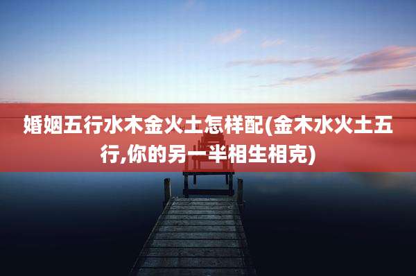 婚姻五行水木金火土怎样配(金木水火土五行,你的另一半相生相克)