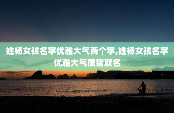 姓杨女孩名字优雅大气两个字,姓杨女孩名字优雅大气属猪取名