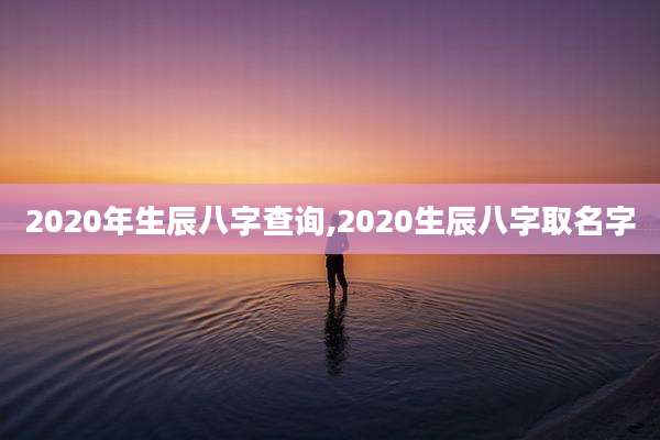 2020年生辰八字查询,2020生辰八字取名字