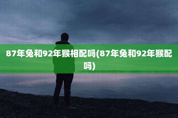 87年兔和92年猴相配吗(87年兔和92年猴配吗)