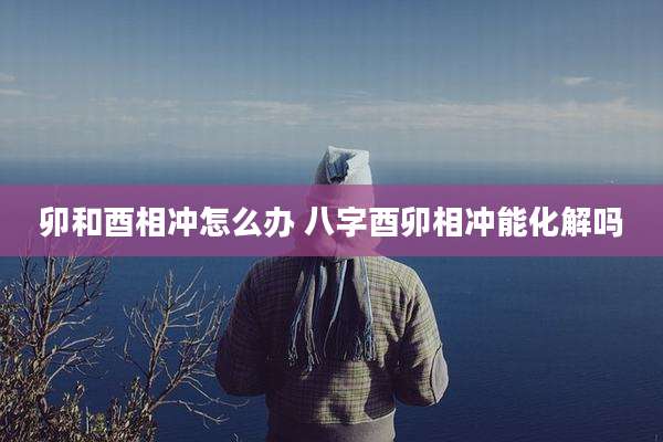 卯和酉相冲怎么办 八字酉卯相冲能化解吗