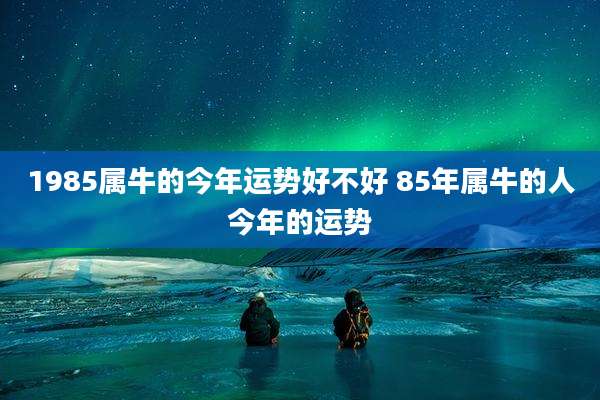 1985属牛的今年运势好不好 85年属牛的人今年的运势