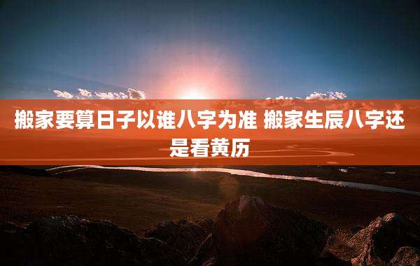 搬家要算日子以谁八字为准 搬家生辰八字还是看黄历