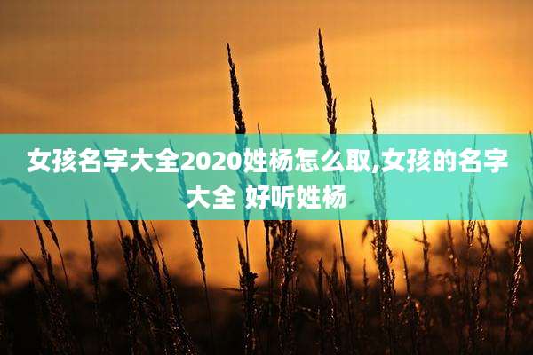 女孩名字大全2020姓杨怎么取,女孩的名字大全 好听姓杨