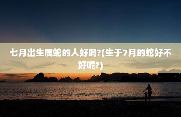 七月出生属蛇的人好吗?(生于7月的蛇好不好呢?)