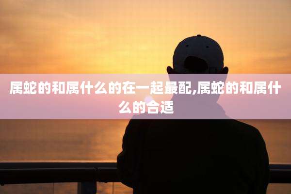属蛇的和属什么的在一起最配,属蛇的和属什么的合适