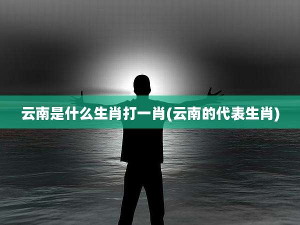 云南是什么生肖打一肖(云南的代表生肖)