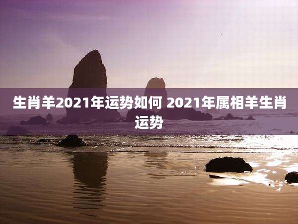 生肖羊2021年运势如何 2021年属相羊生肖运势