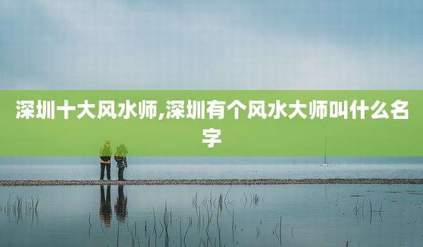 深圳十大风水师,深圳有个风水大师叫什么名字
