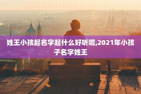 姓王小孩起名字起什么好听呢,2021年小孩子名字姓王