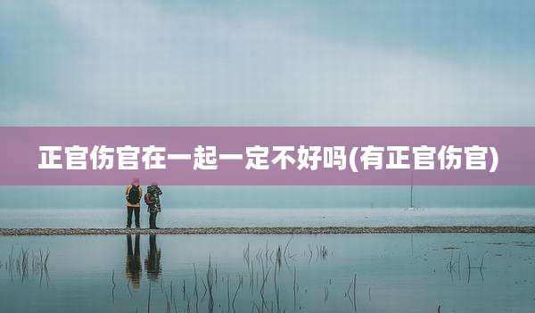 正官伤官在一起一定不好吗(有正官伤官)