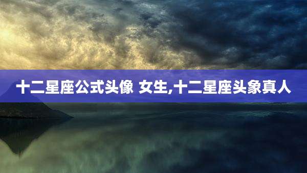 十二星座公式头像 女生,十二星座头象真人