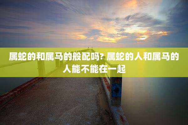 属蛇的和属马的般配吗? 属蛇的人和属马的人能不能在一起