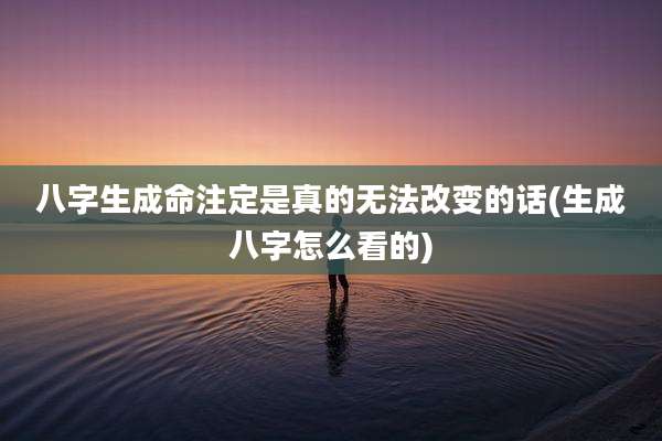 八字生成命注定是真的无法改变的话(生成八字怎么看的)