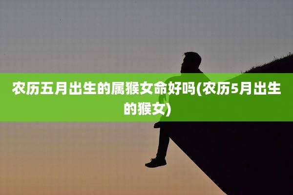 农历五月出生的属猴女命好吗(农历5月出生的猴女)