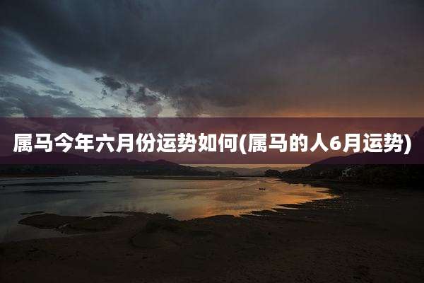 属马今年六月份运势如何(属马的人6月运势)