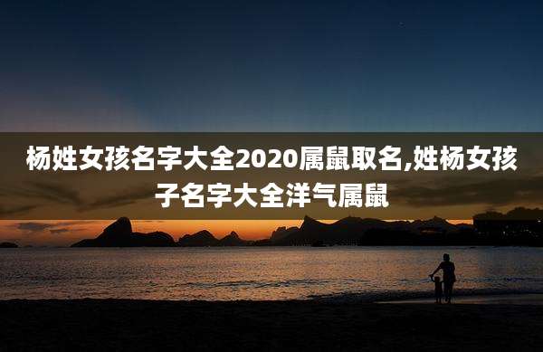 杨姓女孩名字大全2020属鼠取名,姓杨女孩子名字大全洋气属鼠
