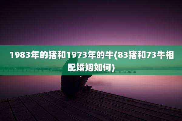 1983年的猪和1973年的牛(83猪和73牛相配婚姻如何)