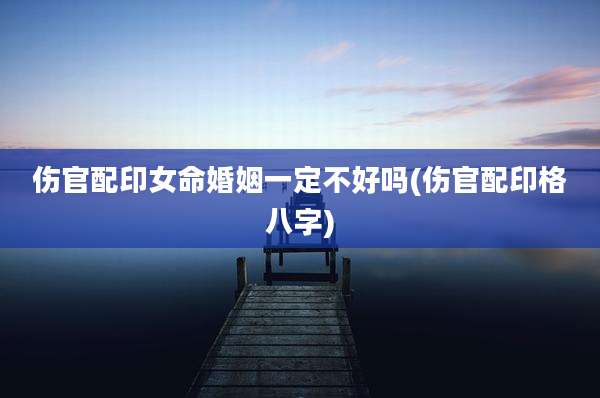 伤官配印女命婚姻一定不好吗(伤官配印格八字)