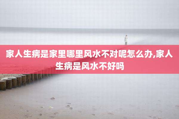家人生病是家里哪里风水不对呢怎么办,家人生病是风水不好吗