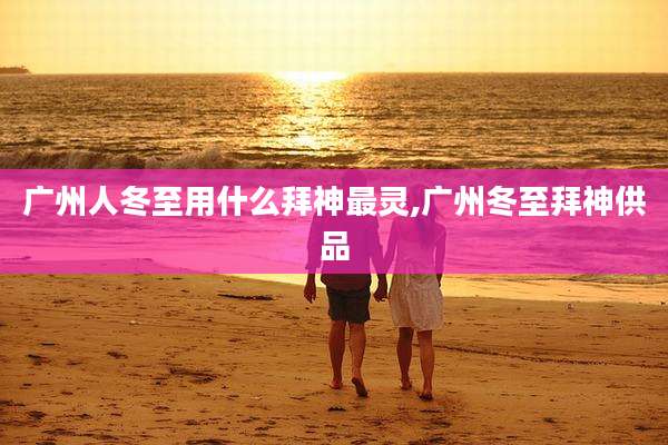 广州人冬至用什么拜神最灵,广州冬至拜神供品