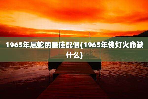 1965年属蛇的最佳配偶(1965年佛灯火命缺什么)