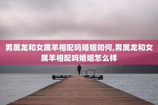男属龙和女属羊相配吗婚姻如何,男属龙和女属羊相配吗婚姻怎么样