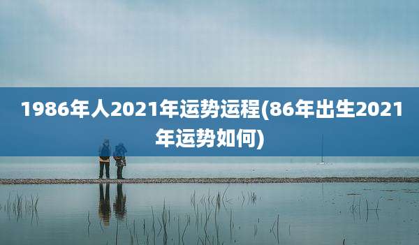 1986年人2021年运势运程(86年出生2021年运势如何)
