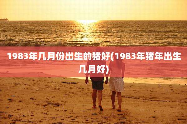 1983年几月份出生的猪好(1983年猪年出生几月好)