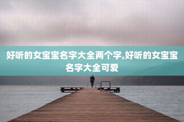 好听的女宝宝名字大全两个字,好听的女宝宝名字大全可爱