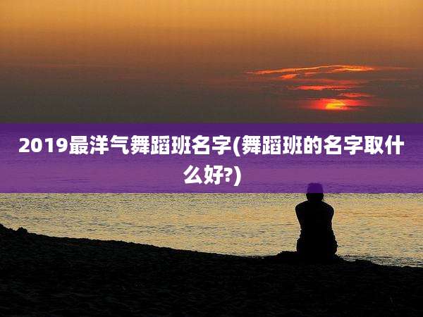 2019最洋气舞蹈班名字(舞蹈班的名字取什么好?)