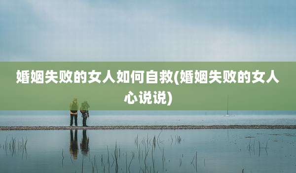 婚姻失败的女人如何自救(婚姻失败的女人心说说)