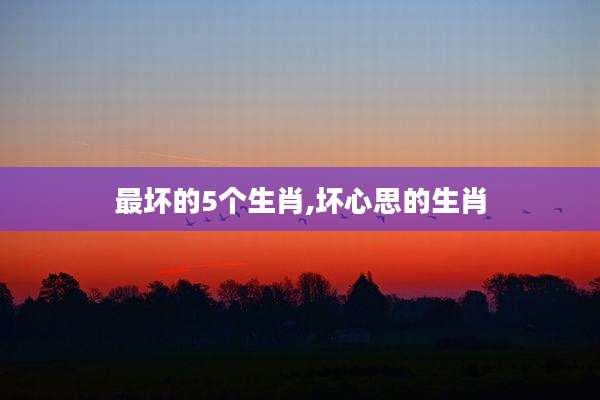 最坏的5个生肖,坏心思的生肖