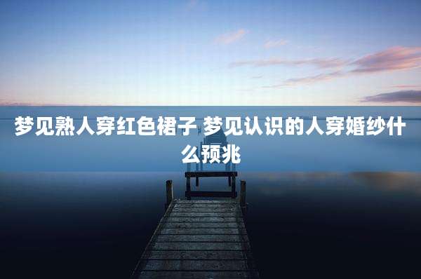 梦见熟人穿红色裙子 梦见认识的人穿婚纱什么预兆