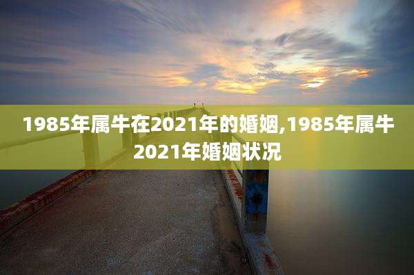 1985年属牛在2021年的婚姻,1985年属牛2021年婚姻状况