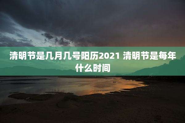 清明节是几月几号阳历2021 清明节是每年什么时间