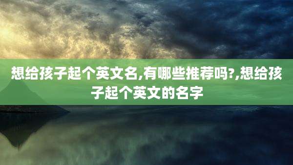 想给孩子起个英文名,有哪些推荐吗?,想给孩子起个英文的名字