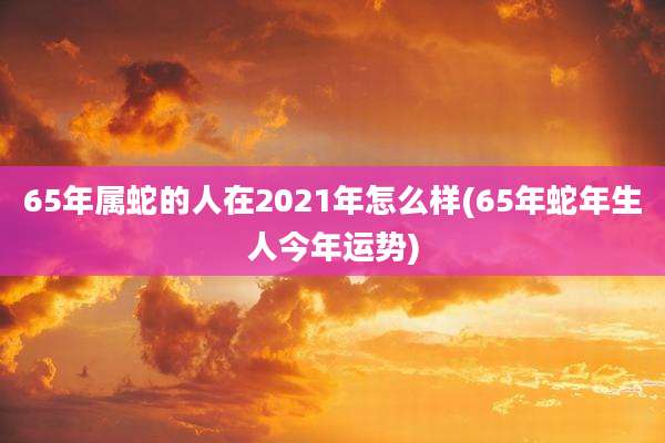 65年属蛇的人在2021年怎么样(65年蛇年生人今年运势)