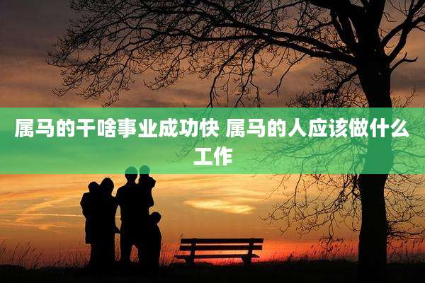 属马的干啥事业成功快 属马的人应该做什么工作