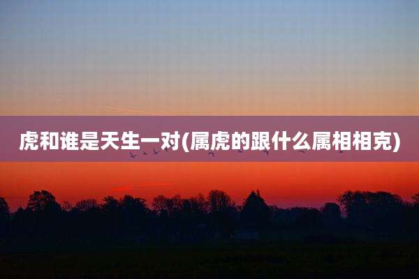 虎和谁是天生一对(属虎的跟什么属相相克)