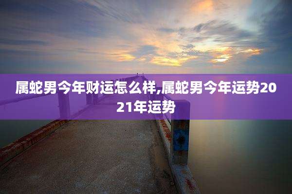 属蛇男今年财运怎么样,属蛇男今年运势2021年运势
