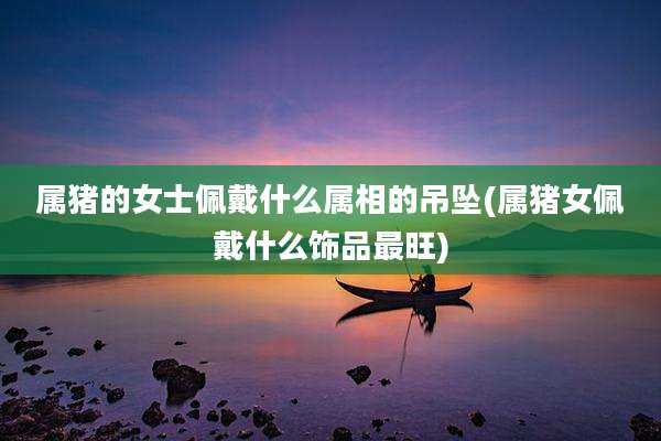 属猪的女士佩戴什么属相的吊坠(属猪女佩戴什么饰品最旺)