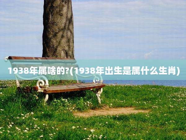 1938年属啥的?(1938年出生是属什么生肖)
