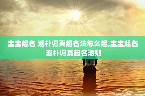 宝宝起名 返朴归真起名法怎么起,宝宝起名 返朴归真起名法则