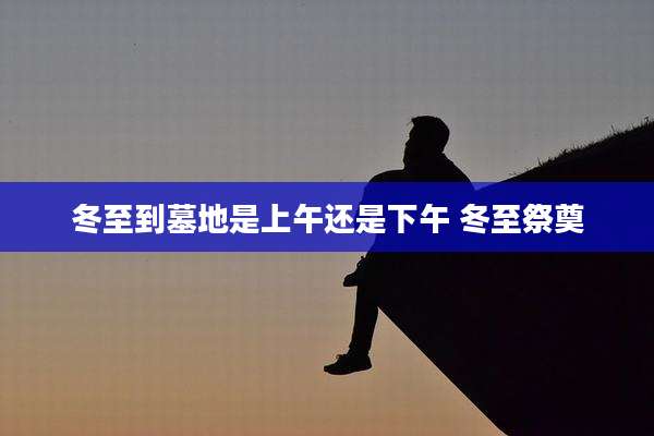冬至到墓地是上午还是下午 冬至祭奠