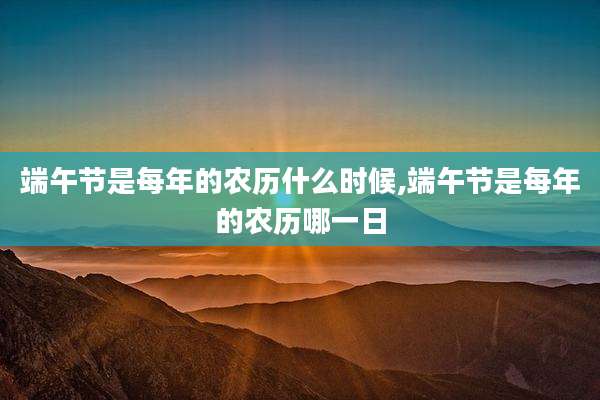 端午节是每年的农历什么时候,端午节是每年的农历哪一日