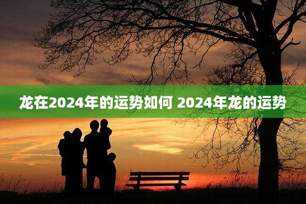 龙在2024年的运势如何 2024年龙的运势