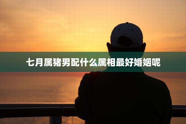 七月属猪男配什么属相最好婚姻呢